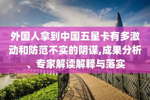 外國人拿到中國五星卡有多激動和防范不實(shí)的陰謀,成果分析、專家解讀解釋與落實(shí)