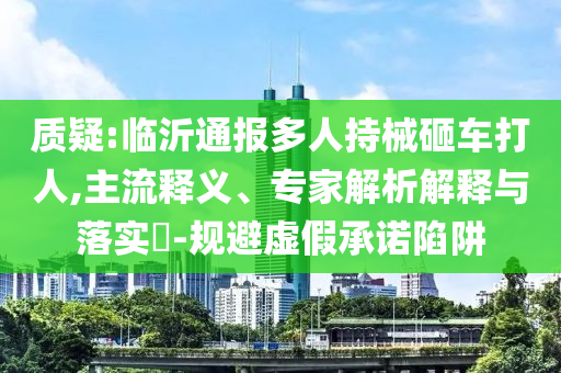 質疑:臨沂通報多人持械砸車打人,主流釋義、專家解析解釋與落實?-規(guī)避虛假承諾陷阱