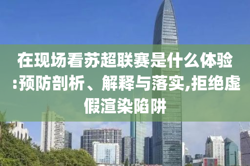 在現(xiàn)場看蘇超聯(lián)賽是什么體驗:預(yù)防剖析、解釋與落實,拒絕虛假渲染陷阱