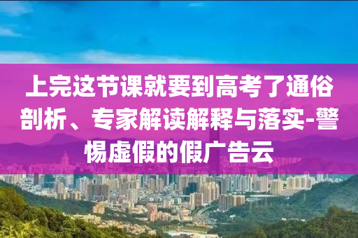 上完這節(jié)課就要到高考了通俗剖析、專家解讀解釋與落實-警惕虛假的假廣告云