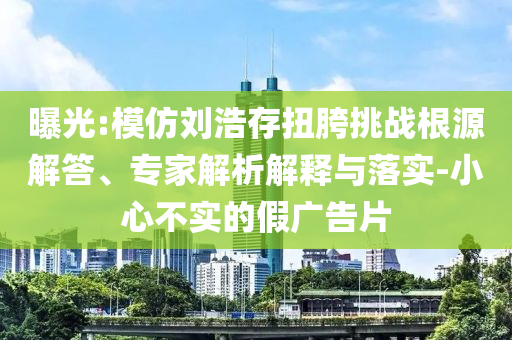 曝光:模仿劉浩存扭胯挑戰(zhàn)根源解答、專家解析解釋與落實-小心不實的假廣告片