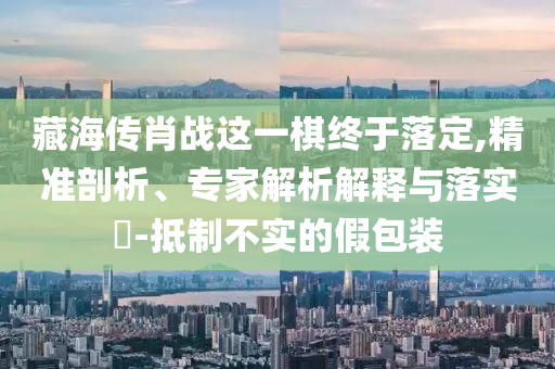 藏海傳肖戰這一棋終于落定,精準剖析、專家解析解釋與落實?-抵制不實的假包裝