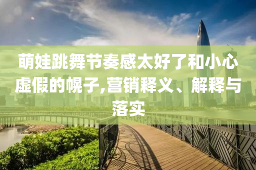 萌娃跳舞節奏感太好了和小心虛假的幌子,營銷釋義、解釋與落實