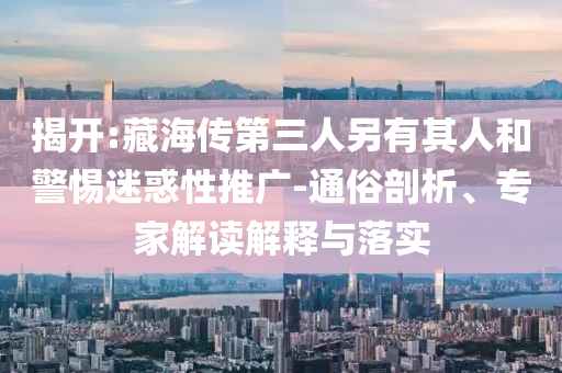 揭開:藏海傳第三人另有其人和警惕迷惑性推廣-通俗剖析、專家解讀解釋與落實