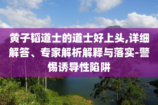 黃子韜道士的道士好上頭,詳細解答、專家解析解釋與落實-警惕誘導性陷阱