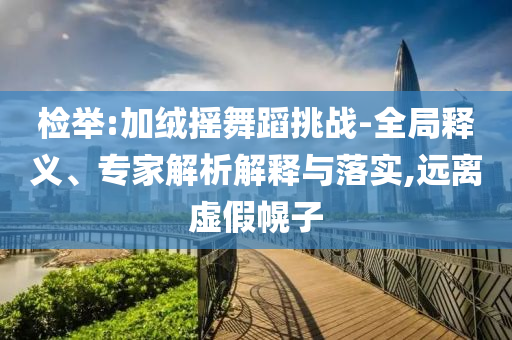 檢舉:加絨搖舞蹈挑戰-全局釋義、專家解析解釋與落實,遠離虛假幌子