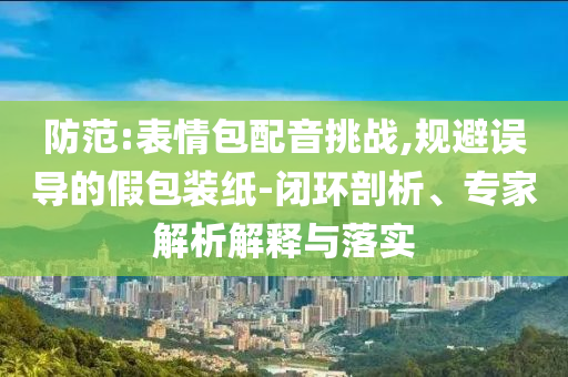 防范:表情包配音挑戰,規避誤導的假包裝紙-閉環剖析、專家解析解釋與落實