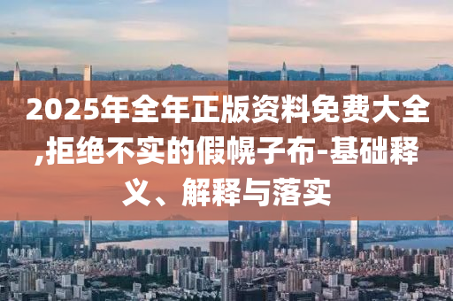 2025年全年正版資料免費大全,拒絕不實的假幌子布-基礎釋義、解釋與落實
