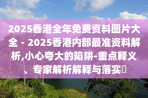2025香港全年免費資料圖片大全 - 2025香港內部最準資料解析,小心夸大的陷阱-重點釋義、專家解析解釋與落實?
