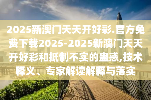 2025新澳門天天開好彩.官方免費下載2025-2025新澳門天天開好彩和抵制不實的蠱惑,技術釋義、專家解讀解釋與落實