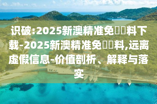 識破:2025新澳精準免費資料下載-2025新澳精準免費資料,遠離虛假信息-價值剖析、解釋與落實