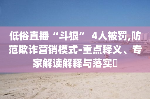 低俗直播“斗狠” 4人被罰,防范欺詐營(yíng)銷模式-重點(diǎn)釋義、專家解讀解釋與落實(shí)?