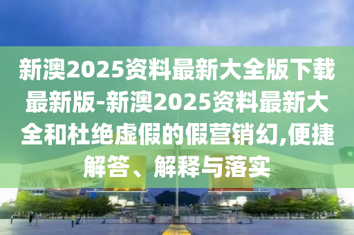新澳2025資料最新大全版下載最新版-新澳2025資料最新大全和杜絕虛假的假營銷幻,便捷解答、解釋與落實