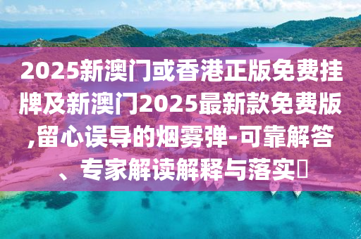2025新澳門或香港正版免費掛牌及新澳門2025最新款免費版,留心誤導的煙霧彈-可靠解答、專家解讀解釋與落實?