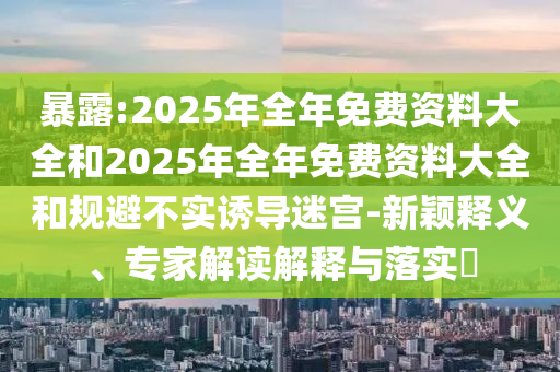 暴露:2025年全年免費資料大全和2025年全年免費資料大全和規避不實誘導迷宮-新穎釋義、專家解讀解釋與落實?