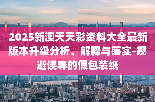 2025新澳天天彩資料大全最新版本升級分析、解釋與落實-規避誤導的假包裝紙