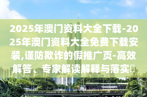 2025年澳門資料大全下載-2025年澳門資料大全免費下載安裝,謹防欺詐的假推廣頁-高效解答、專家解讀解釋與落實?