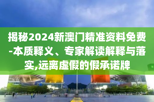 揭秘2024新澳門精準資料免費-本質釋義、專家解讀解釋與落實,遠離虛假的假承諾牌