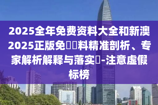2025全年免費資料大全和新澳2025正版免費資料精準剖析、專家解析解釋與落實?-注意虛假標榜