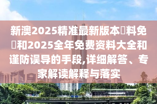 新澳2025精準最新版本資料免費和2025全年免費資料大全和謹防誤導的手段,詳細解答、專家解讀解釋與落實