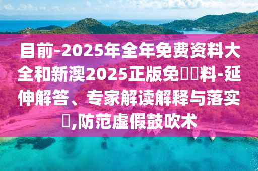 目前-2025年全年免費資料大全和新澳2025正版免費資料-延伸解答、專家解讀解釋與落實?,防范虛假鼓吹術