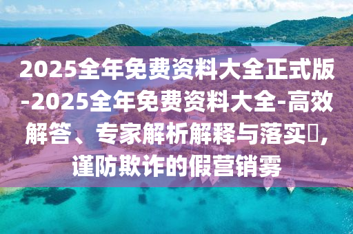 2025全年免費資料大全正式版-2025全年免費資料大全-高效解答、專家解析解釋與落實?,謹防欺詐的假營銷霧