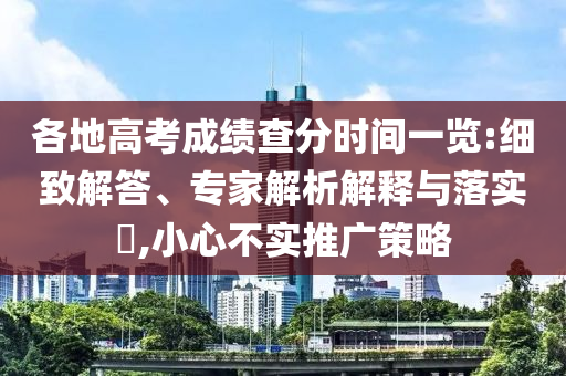 各地高考成績查分時間一覽:細致解答、專家解析解釋與落實?,小心不實推廣策略