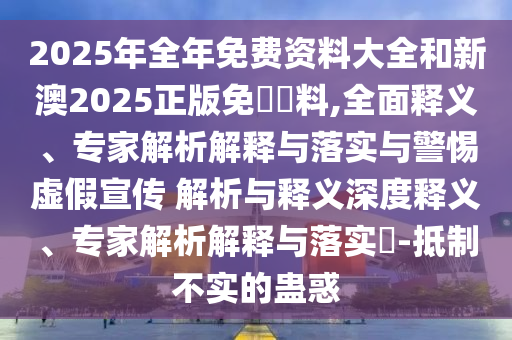 2025年全年免費資料大全和新澳2025正版免費資料,全面釋義、專家解析解釋與落實與警惕虛假宣傳 解析與釋義深度釋義、專家解析解釋與落實?-抵制不實的蠱惑