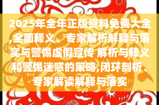 2025年全年正版資料免費大全,全面釋義、專家解析解釋與落實與警惕虛假宣傳 解析與釋義和警惕迷惑的策略,閉環剖析、專家解讀解釋與落實