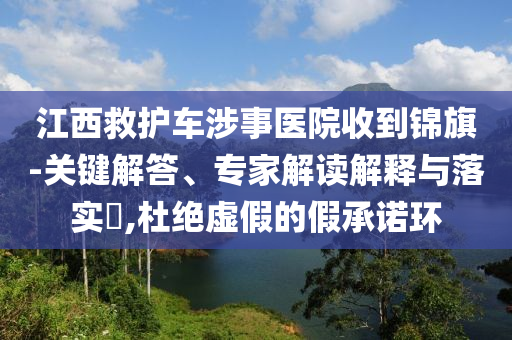 江西救護車涉事醫院收到錦旗-關鍵解答、專家解讀解釋與落實?,杜絕虛假的假承諾環