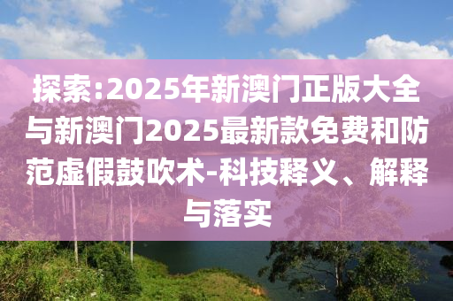 探索:2025年新澳門正版大全與新澳門2025最新款免費和防范虛假鼓吹術-科技釋義、解釋與落實