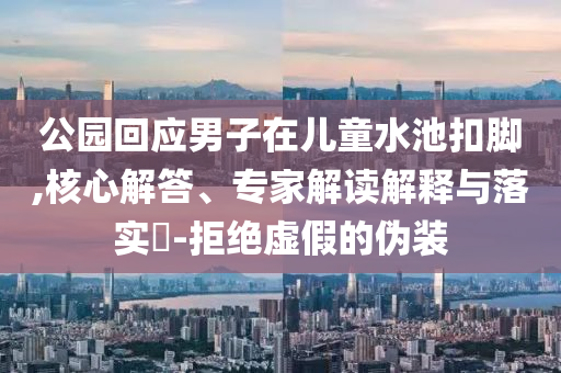 公園回應男子在兒童水池扣腳,核心解答、專家解讀解釋與落實?-拒絕虛假的偽裝
