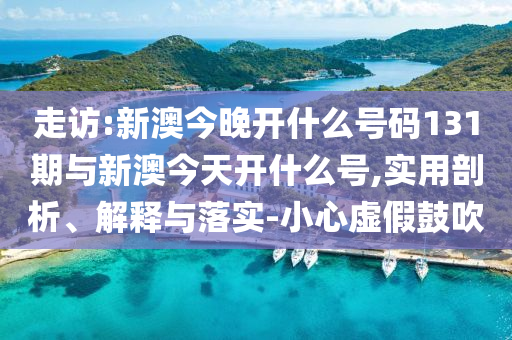 走訪:新澳今晚開什么號碼131期與新澳今天開什么號,實用剖析、解釋與落實-小心虛假鼓吹