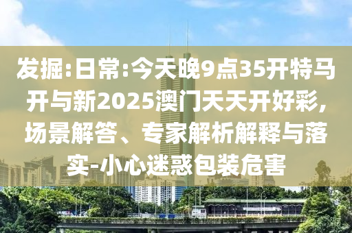 發掘:日常:今天晚9點35開特馬開與新2025澳門天天開好彩,場景解答、專家解析解釋與落實-小心迷惑包裝危害