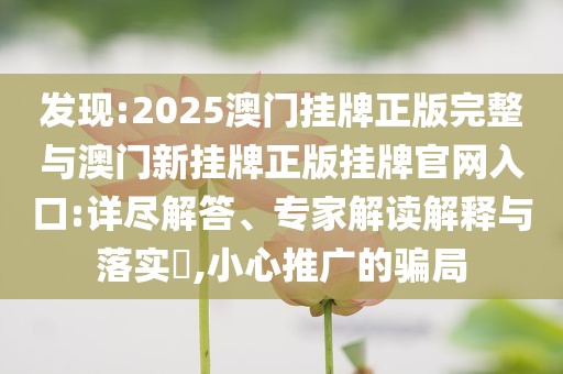 發現:2025澳門掛牌正版完整與澳門新掛牌正版掛牌官網入口:詳盡解答、專家解讀解釋與落實?,小心推廣的騙局