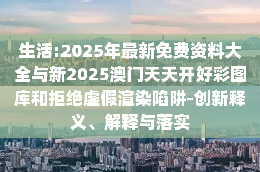 生活:2025年最新免費資料大全與新2025澳門天天開好彩圖庫和拒絕虛假渲染陷阱-創新釋義、解釋與落實