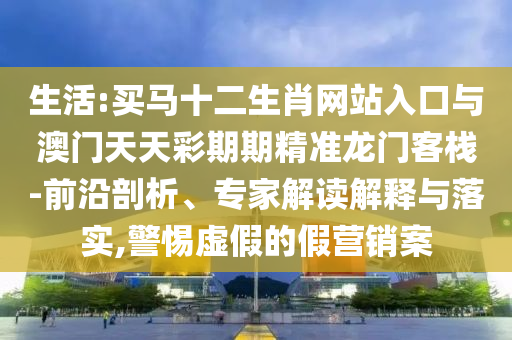 生活:買馬十二生肖網站入口與澳門天天彩期期精準龍門客棧-前沿剖析、專家解讀解釋與落實,警惕虛假的假營銷案