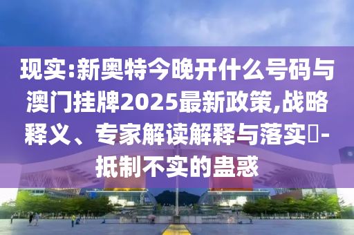 現(xiàn)實:新奧特今晚開什么號碼與澳門掛牌2025最新政策,戰(zhàn)略釋義、專家解讀解釋與落實?-抵制不實的蠱惑