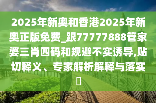2025年新奧和香港2025年新奧正版免費(fèi)_跟77777888管家婆三肖四碼和規(guī)避不實(shí)誘導(dǎo),貼切釋義、專家解析解釋與落實(shí)?