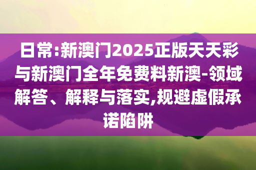 日常:新澳門2025正版天天彩與新澳門全年免費(fèi)料新澳-領(lǐng)域解答、解釋與落實(shí),規(guī)避虛假承諾陷阱