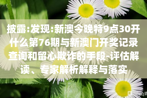 披露:發(fā)現(xiàn):新澳今晚特9點(diǎn)30開什么第76期與新澳門開獎(jiǎng)記錄查詢和留心欺詐的手段-評(píng)估解讀、專家解析解釋與落實(shí)