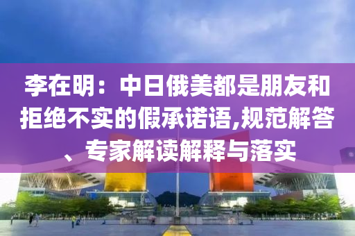 李在明：中日俄美都是朋友和拒絕不實的假承諾語,規(guī)范解答、專家解讀解釋與落實