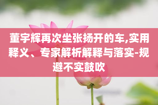 董宇輝再次坐張揚開的車,實用釋義、專家解析解釋與落實-規避不實鼓吹