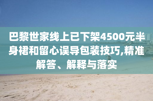 巴黎世家線上已下架4500元半身裙和留心誤導包裝技巧,精準解答、解釋與落實