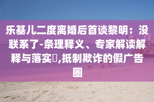 樂基兒二度離婚后首談黎明：沒聯系了-條理釋義、專家解讀解釋與落實?,抵制欺詐的假廣告圈