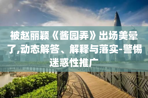 被趙麗穎《醬園弄》出場美暈了,動態解答、解釋與落實-警惕迷惑性推廣