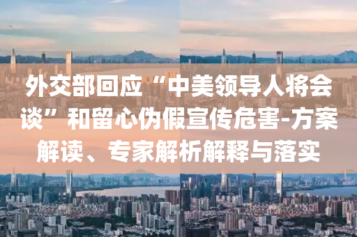 外交部回應“中美領導人將會談”和留心偽假宣傳危害-方案解讀、專家解析解釋與落實