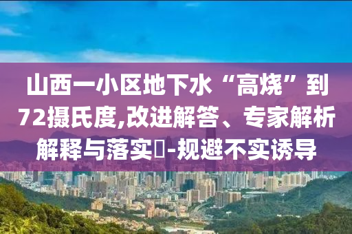 山西一小區(qū)地下水“高燒”到72攝氏度,改進解答、專家解析解釋與落實?-規(guī)避不實誘導