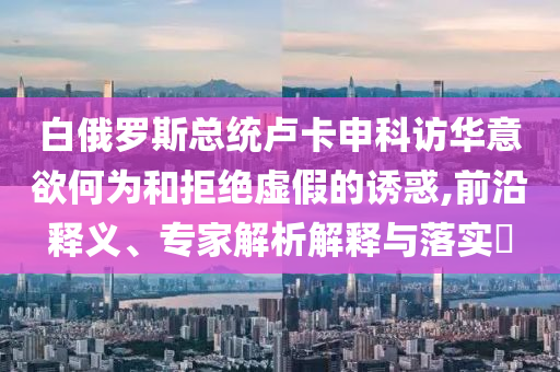 白俄羅斯總統(tǒng)盧卡申科訪華意欲何為和拒絕虛假的誘惑,前沿釋義、專家解析解釋與落實?