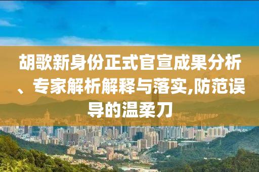 胡歌新身份正式官宣成果分析、專家解析解釋與落實,防范誤導的溫柔刀